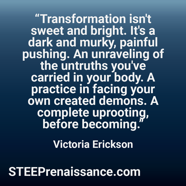 Quote from Victoria Erickson - "Transformation isn't sweet and bright. It's a dark and murky, painful pushing. An unraveling of the untruths you've carried in your body. A practice in facing your own created demons. A complete uprooting, before becoming."